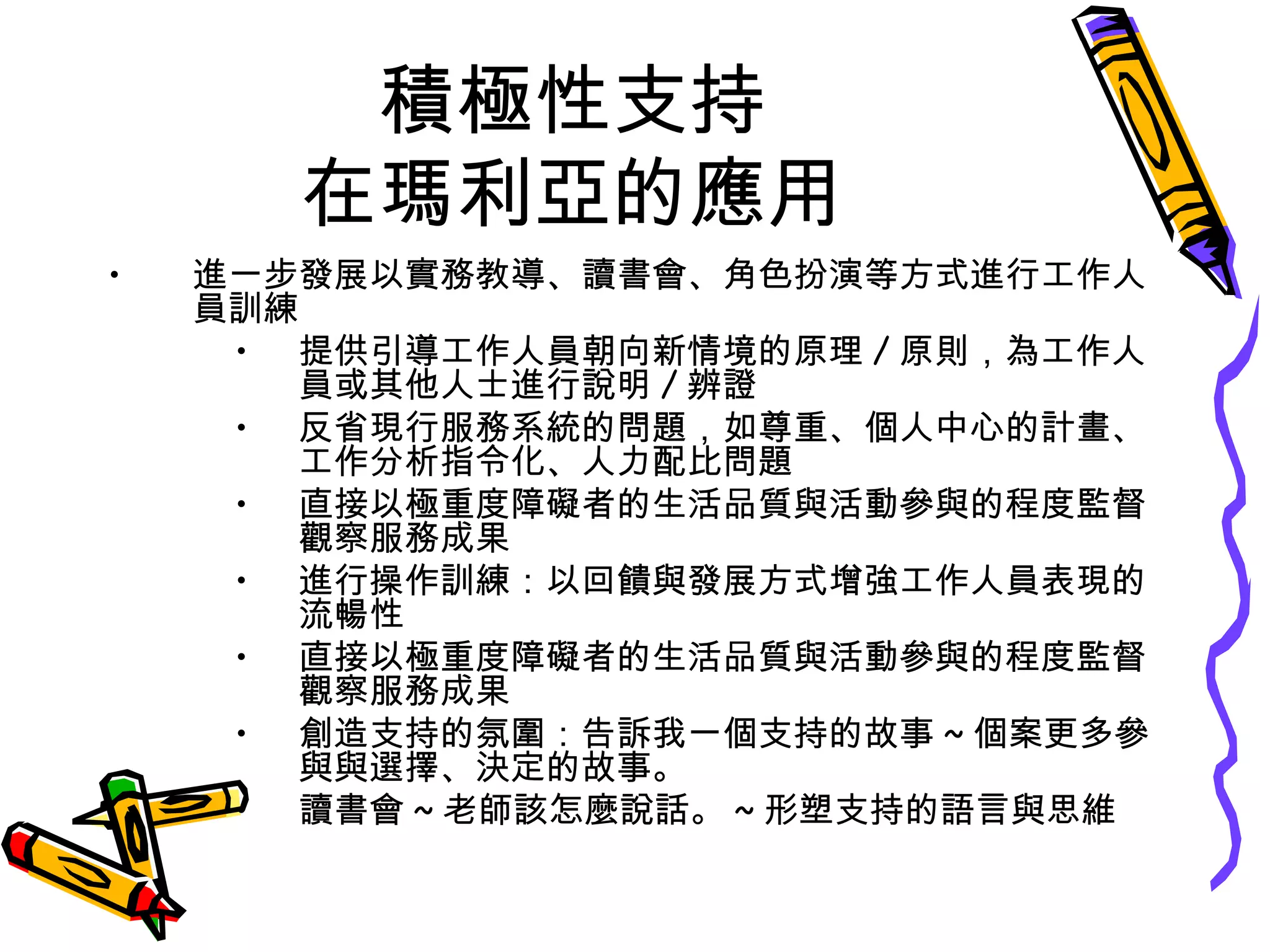 積極性支持
在瑪利亞的應用
• 進一步發展以實務教導、讀書會、角色扮演等方式進行工作人
員訓練
• 提供引導工作人員朝向新情境的原理 / 原則，為工作人
員或其他人士進行說明 / 辨證
• 反省現行服務系統的問題，如尊重、個人中心的計畫、
工作分析指令化、人力配比問題
• 直接以極重度障礙者的生活品質與活動參與的程度監督
觀察服務成果
• 進行操作訓練：以回饋與發展方式增強工作人員表現的
流暢性
• 直接以極重度障礙者的生活品質與活動參與的程度監督
觀察服務成果
• 創造支持的氛圍：告訴我一個支持的故事 ~ 個案更多參
與與選擇、決定的故事。
• 讀書會 ~ 老師該怎麼說話。 ~ 形塑支持的語言與思維
 