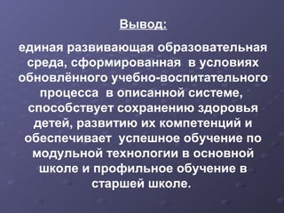Вывод:
единая развивающая образовательная
среда, сформированная в условиях
обновлённого учебно-воспитательного
процесса в описанной системе,
способствует сохранению здоровья
детей, развитию их компетенций и
обеспечивает успешное обучение по
модульной технологии в основной
школе и профильное обучение в
старшей школе.
 