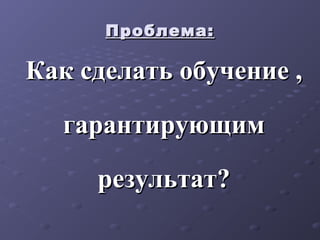 Проблема:Проблема:
Как сделать обучение ,Как сделать обучение ,
гарантирующимгарантирующим
результат?результат?
 