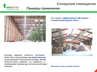 Складские помещения
Примеры применения
Система водяного лучистого отопления
может быть использована при реконструкции
существующей отопительной системы, причем
источник тепла заменять не требуется, а
необходимая температура теплоносителя будет
снижена.
Но, главная эффективность ИК панели –
в правильной раздаче тепла.
Высокие и очень высокие потолки…
 