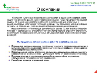 О компании
Компания «Экотермоинжиниринг»занимается внедрением энергосберега-
ющих технологий в различных отраслях экономики. Наше предприятие решает
задачи по снижению энергопотребления и использованию вторичных и
возобновляемых источников тепловой энергии, тем самым минимизируя Ваши
затраты на отопление, горячее водоснабжение и кондиционирование.
Наш коллектив - это команда, работающая более 10 лет в климатическом
бизнесе и состоящая из специалистов с опытом работы в отраслях отопления,
вентиляции и водоснабжения, которых объединяет идея экологии и энергосбе-
режения.
Мы предлагаем полный комплекс работ по энергосбережению:
Проведение экспресс-анализа теплоэнергетического состояния предприятия с
целью выявления возможности и экономической целесообразности внедрения
энергосберегающих технологий;
Проектирование систем отопления, вентиляции, кондиционирования, горячего
водоснабжения с применением утилизации тепла от возможных источников;
Поставку, монтаж, пуско-наладочные работы, гарантийное и сервисное
обслуживание установленного оборудования;
Разработка проектов «пассивный дом».
тел./факс: 8 (057) 700 19 81
www.ecothermo.com.ua
 