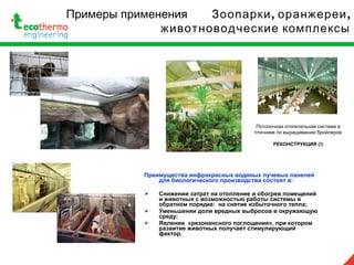 Примеры применения , ,Зоопарки оранжереи
животноводческие комплексы
Преимущества инфракрасных водяных лучевых панелей
для биологического производства состоят в:
 Снижении затрат на отопление и обогрев помещений
и животных с возможностью работы системы в
обратном порядке: на снятие избыточного тепла;
 Уменьшении доли вредных выбросов в окружающую
среду;
 Явлении «резонансного поглощения», при котором
развитие животных получает стимулирующий
фактор.
Потолочная отопительная система в
птичнике по выращиванию бройлеров
РЕКОНСТРУКЦИЯ (!)
 