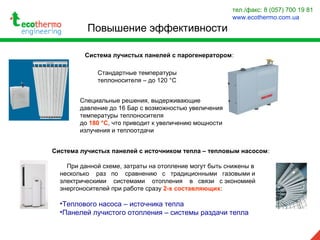 Повышение эффективности
тел./факс: 8 (057) 700 19 81
www.ecothermo.com.ua
Система лучистых панелей с парогенератором:
Стандартные температуры
теплоносителя – до 120 °С
Специальные решения, выдерживающие
давление до 16 Бар с возможностью увеличения
температуры теплоносителя
до 180 °С, что приводит к увеличению мощности
излучения и теплоотдачи
Система лучистых панелей с источником тепла – тепловым насосом:
При данной схеме, затраты на отопление могут быть снижены в
несколько раз по сравнению с традиционными газовыми и
электрическими системами отопления в связи с экономией
энергоносителей при работе сразу 2-х составляющих:
•Теплового насоса – источника тепла
•Панелей лучистого отопления – системы раздачи тепла
 
