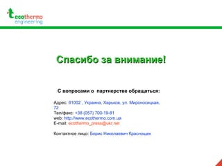 Спасибо за внимание!Спасибо за внимание!
С вопросами о партнерстве обращаться:
Адрес: 61002 , Украина, Харьков, ул. Мироносицкая,
72
Тел/факс: +38 (057) 700-19-81
web: http://www.ecothermo.com.ua
E-mail: ecothermo_press@ukr.net
Контактное лицо: Борис Николаевич Краснощек
 