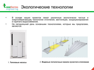 Экологические технологии
• В основе наших проектов лежат различные экологически чистые и
энергосберегающие технологии отопления, вентиляции, кондиционирования
и горячего водоснабжения.
• На сегодняшний день основными технологиями, которые мы предлагаем,
являются:
2. Водяные потолочные панели лучистого отопления1. Тепловые насосы
 