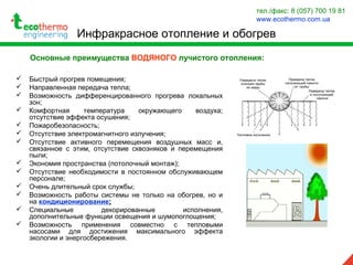  Быстрый прогрев помещения;
 Направленная передача тепла;
 Возможность дифференцированного прогрева локальных
зон;
 Комфортная температура окружающего воздуха;
отсутствие эффекта осушения;
 Пожаробезопасность;
 Отсутствие электромагнитного излучения;
 Отсутствие активного перемещения воздушных масс и,
связанное с этим, отсутствие сквозняков и перемещения
пыли;
 Экономия пространства (потолочный монтаж);
 Отсутствие необходимости в постоянном обслуживающем
персонале;
 Очень длительный срок службы;
 Возможность работы системы не только на обогрев, но и
на кондиционирование;
 Специальные декорированные исполнения,
дополнительные функции освещения и шумопоглощения;
 Возможность применения совместно с тепловыми
насосами для достижения максимального эффекта
экологии и энергосбережения.
Основные преимущества ВОДЯНОГО лучистого отопления:
Инфракрасное отопление и обогрев
тел./факс: 8 (057) 700 19 81
www.ecothermo.com.ua
 