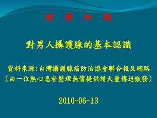 健 康 知 識
對男人攝護腺的基本認識
資料來源:台灣攝護腺癌防治協會聯合報及網路
(由一位熱心患者整理無償提供請大量傳送散發)
2010-06-13
 