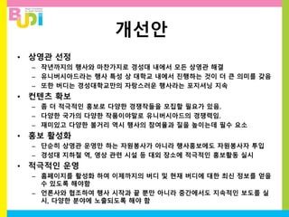 개선안
• 상영관 선정
– 작년까지의 행사와 마찬가지로 경성대 내에서 모든 상영관 해결
– 유니버시아드라는 행사 특성 상 대학교 내에서 진행하는 것이 더 큰 의미를 갖음
– 또한 버디는 경성대학교만의 자랑스러운 행사라는 포지셔닝 지속
• 컨텐츠 확보
– 좀 더 적극적인 홍보로 다양한 경쟁작들을 모집할 필요가 있음.
– 다양한 국가의 다양한 작품이야말로 유니버시아드의 경쟁력임.
– 재미있고 다양한 볼거리 역시 행사의 참여율과 질을 높이는데 필수 요소
• 홍보 활성화
– 단순히 상영관 운영만 하는 자원봉사가 아니라 행사홍보에도 자원봉사자 투입
– 경성대 지하철 역, 영상 관련 시설 등 대외 장소에 적극적인 홍보활동 실시
• 적극적인 운영
– 홈페이지를 활성화 하여 이제까지의 버디 및 현재 버디에 대한 최신 정보를 얻을
수 있도록 해야함
– 언론사와 협조하여 행사 시작과 끝 뿐만 아니라 중간에서도 지속적인 보도를 실
시, 다양한 분야에 노출되도록 해야 함
 
