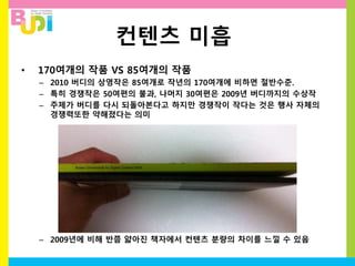 컨텐츠 미흡
• 170여개의 작품 VS 85여개의 작품
– 2010 버디의 상영작은 85여개로 작년의 170여개에 비하면 절반수준.
– 특히 경쟁작은 50여편의 불과, 나머지 30여편은 2009년 버디까지의 수상작
– 주제가 버디를 다시 되돌아본다고 하지만 경쟁작이 작다는 것은 행사 자체의
경쟁력또한 약해졌다는 의미
– 2009년에 비해 반쯤 얇아진 책자에서 컨텐츠 분량의 차이를 느낄 수 있음
 