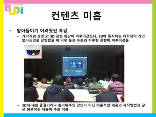 컨텐츠 미흡
• 받아들이기 어려웠던 특강
– 개막식과 상영 외 3D 관련 특강이 이루어졌으나, 3D에 종사하는 대학생이 거의
없다는것을 감안했을 때 너무 높은 수준과 지루한 진행이 이루어졌음
– 3D에 대한 즐길거리나 흥미위주의 강의가 아닌 이론적인 애용과 제작방법과 같
은 원론적인 내용이 주를 이룸
 