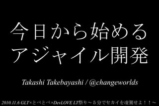 今日から始める
アジャイル開発
Takashi Takebayashi / @changeworlds
2010.11.6 GLT×とべとべ×DevLOVE LT祭り～５分でセカイを凌駕せよ！！～
 