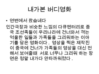 내가본 버디영화
• 연변에서 왔습네다
인간극장과 비슷한 느낌의 다큐멘터리로 중
국 조선족들이 우리나라에 건너와서 격는
억울한 일들과 가족들을 그리워하는 이야
기를 담은 영화이다 . 영상을 찍은 제작진
이 중국에 건너가 가족들의 영상을 대신 전
해서 보여줄때 서로 너무나 그리워 하는 장
면은 정말 내가다 안타까워졌다 .
 