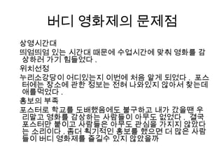 버디 영화제의 문제점
상영시간대
띄엄띄엄 있는 시간대 때문에 수업시간에 맞춰 영화를 감
상하러 가기 힘들었다 .
위치선정
누리소강당이 어디있는지 이번에 처음 알게 되었다 . 포스
터에는 장소에 관한 정보는 전혀 나와있지 않아서 찾는데
애를먹었다 .
홍보의 부족
포스터로 학교를 도배했음에도 불구하고 내가 갔을땐 우
리말고 영화를 감상하는 사람들이 아무도 없었다 . 결국
포스터만 붙이고 사람들은 아무도 관심을 가지지 않았다
는 소리이다 . 좀더 획기적인 홍보를 했으면 더 많은 사람
들이 버디 영화제를 즐길수 있지 않았을까
 