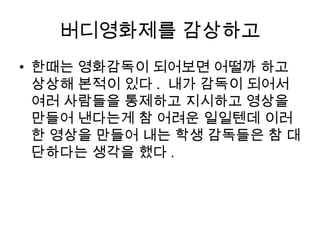 버디영화제를 감상하고
• 한때는 영화감독이 되어보면 어떨까 하고
상상해 본적이 있다 . 내가 감독이 되어서
여러 사람들을 통제하고 지시하고 영상을
만들어 낸다는게 참 어려운 일일텐데 이러
한 영상을 만들어 내는 학생 감독들은 참 대
단하다는 생각을 했다 .
 