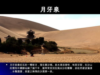 月牙泉月牙泉
 月牙泉像初五的一彎新月，落在黃沙裡。泉水清涼澄明，味美甘甜，在沙山月牙泉像初五的一彎新月，落在黃沙裡。泉水清涼澄明，味美甘甜，在沙山
的懷抱中嫺靜地躺了幾千年，雖常常受到狂風凶沙的襲擊，卻依然碧波蕩漾的懷抱中嫺靜地躺了幾千年，雖常常受到狂風凶沙的襲擊，卻依然碧波蕩漾
，水聲潺潺，是當之無愧的沙漠第一泉。，水聲潺潺，是當之無愧的沙漠第一泉。
 