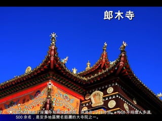 郎木寺郎木寺
 郎木寺轄有十座屬寺和兩座靜修院，前後有郎木寺轄有十座屬寺和兩座靜修院，前後有 7070 任赤哇，任赤哇， 19581958 年時僧人多達年時僧人多達
500500 余名，是安多地區聞名遐邇的大寺院之一。余名，是安多地區聞名遐邇的大寺院之一。
 