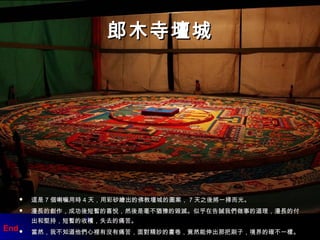 郎木寺壇城郎木寺壇城
 這是這是 77 個喇嘛用時個喇嘛用時 44 天，用彩砂繪出的佛教壇城的圖案，天，用彩砂繪出的佛教壇城的圖案， 77 天之後將一掃而光。天之後將一掃而光。
 漫長的創作，成功後短暫的喜悅，然後是毫不猶豫的毀滅。似乎在告誡我們做事的道理，漫長的付漫長的創作，成功後短暫的喜悅，然後是毫不猶豫的毀滅。似乎在告誡我們做事的道理，漫長的付
出和堅持，短暫的收穫，失去的痛苦。出和堅持，短暫的收穫，失去的痛苦。
 當然，我不知道他們心裡有沒有痛苦，面對精妙的畫卷，竟然能伸出那把刷子，境界的確不一樣。當然，我不知道他們心裡有沒有痛苦，面對精妙的畫卷，竟然能伸出那把刷子，境界的確不一樣。
End
 