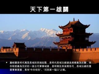 天下第一雄關天下第一雄關
 嘉峪關是明代萬里長城的西端起點，是明代長城沿線建造規模最為壯觀，保嘉峪關是明代萬里長城的西端起點，是明代長城沿線建造規模最為壯觀，保
存程度最為完好的一座古代軍事城堡，是明朝及其後期各代，長城沿線的重存程度最為完好的一座古代軍事城堡，是明朝及其後期各代，長城沿線的重
要軍事要塞，素有“中外钜防”、“河西第一隘口”之稱。要軍事要塞，素有“中外钜防”、“河西第一隘口”之稱。
 