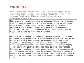 . ,Вы пытаетесь сосредоточиться на зак лятии Копии Но к вашему
, ! ,ужасу к опия не появляется Рыцари развеяли зак лятие после
, .чег о второй бросает к опье и оно ранит вас на излете
2 .Потеряйте еще СИЛЫ Теперь вы можете или попробовать
(36), (314), (112),зак лятия Ловк ости Слабости Ог ня или же
(183).надеяться тольк о на свой меч и драться
, .Прячась за деревьями начинаете обходить деревню Поселение
, ,ок азывается не маленьк им и вы начинаете опасаться к ак бы не
- :встретить в лесу к ог о нибудь из жителей ведь они мог ут
, ... ,подумать что вы следите за ними К счастью удается
, .остаться незамеченным и вы опять выходите на лесную дорог у
? , - :Ту же самую или друг ую Нет все так и друг ую она г ораздо
, ,больше да и разбитая к олея г оворит о том что пользуются ей
, .не так редк о к ак можно было бы ожидать Вы можете пересечь
(360),дорог у и идти дальше в обход деревни выйти на дорог у и
(580)пойти к деревне или выйти на дорог у и пойти от деревни
(235).
-Книга игра
20 . « - ».В в стали появляться так называемые книги игры У нас
( , )одним и наверное единственным из представителей этого
.течения был Дмитрий Браславский Выглядело это
:следующим образом
 