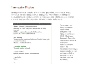 Interactive Fiction
. ,Интерактивные квесты в текстовом формате Текстовые игры
70- ,которые начали создавать с середины ых годов в которых
пользователю описывается окружающая его обстановка и пустая
, .строка в которой он должен написать свое действие
Сегодня это
направление
наиболее
актуально в
представлении
MUD (Multi-user
dungeon). Онлайн
,текстовая игра в
которой
пользователи
ходят по
текстовому миру и
взаимодействуют
между собой и
миром как и в
любой другой
MMORPG.
 