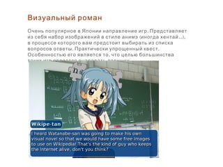Визуальный роман
.Очень популярное в Японии направление игр Представляет
( ...),из себя набор изображений в стиле анимэ иногда хентай
в процессе которого вам предстоит выбирать из списка
. .вопросов ответы Практически упрощенный квест
,Особенностью его является то что целью большинства
.таких игр является очаровать девушку
 