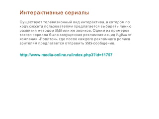 Интерактивные сериалы
,Существует телевизионный вид интерактива в котором по
ходу сюжета пользователям предлагается выбирать линию
развития методом SMS .или же звонков Одним из примеров
такого сериала была запущенная рекламная акция BigBon от
« »,компании Роллтон где после каждого рекламного ролика
зрителям предлагается отправить SMS- .сообщение
http://www.media-online.ru/index.php3?id=11757
 
