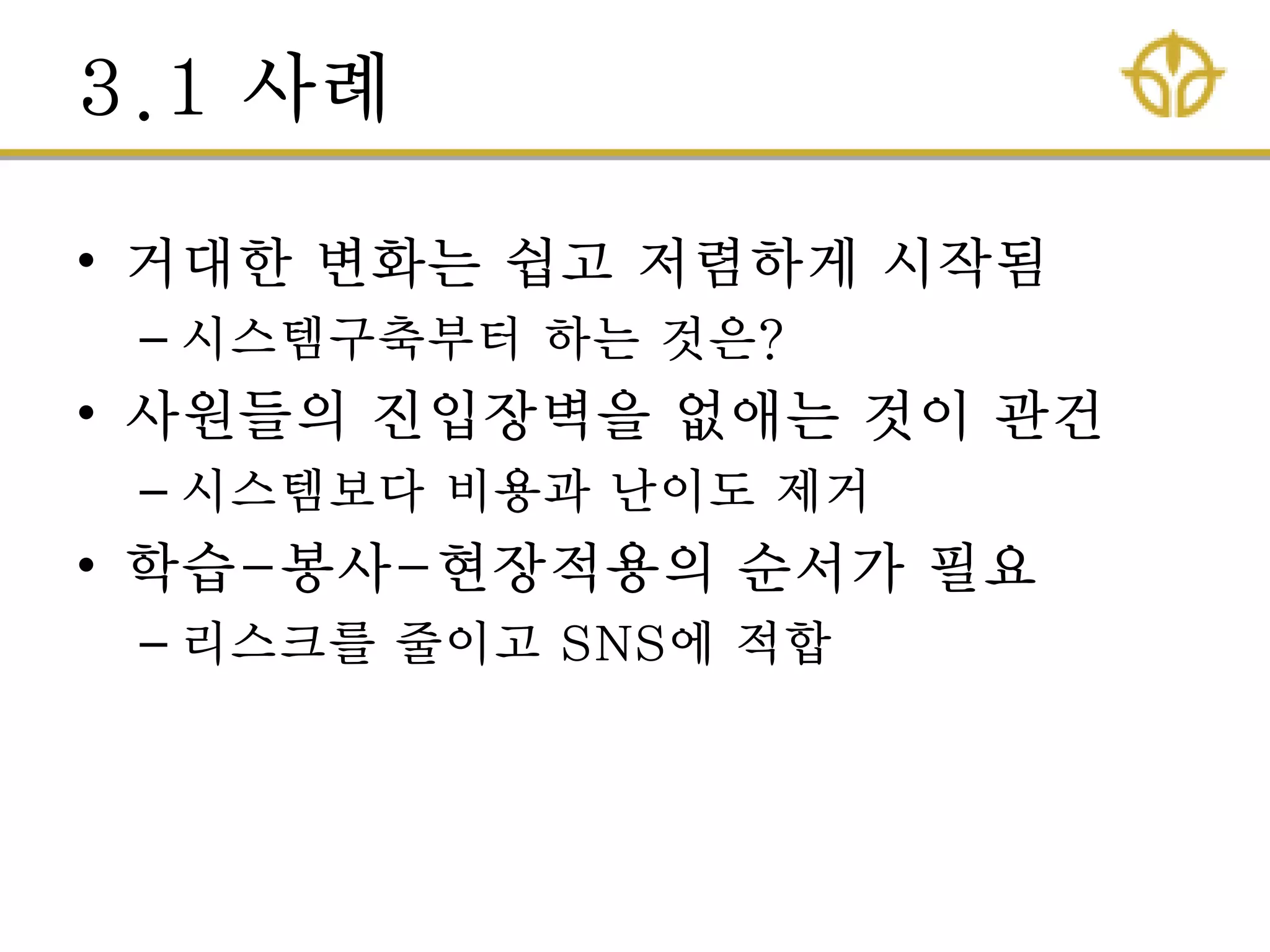 3.1 사례
• 거대핚 변화는 쉽고 저렴하게 시작됨
– 시스템구축부터 하는 것은?
• 사원들의 짂입장벽을 없애는 것이 관건
– 시스템보다 비용과 난이도 제거
• 학습-봉사-현장적용의 순서가 필요
– 리스크를 줄이고 SNS에 적합
 