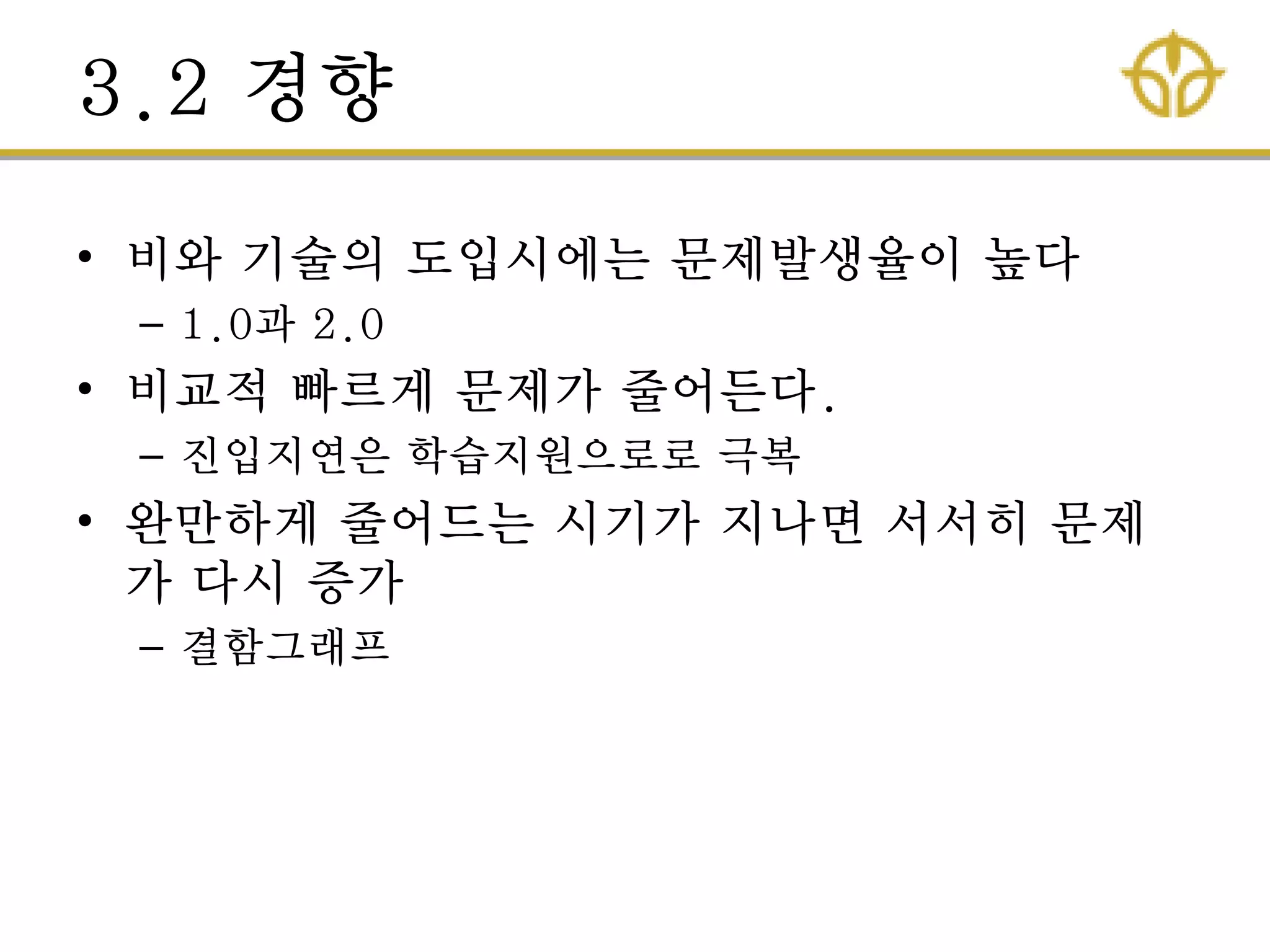 3.2 경향
• 비와 기술의 도입시에는 문제발생율이 높다
– 1.0과 2.0
• 비교적 빠르게 문제가 줄어든다.
– 짂입지연은 학습지원으로로 극복
• 완만하게 줄어드는 시기가 지나면 서서히 문제
가 다시 증가
– 결함그래프
 