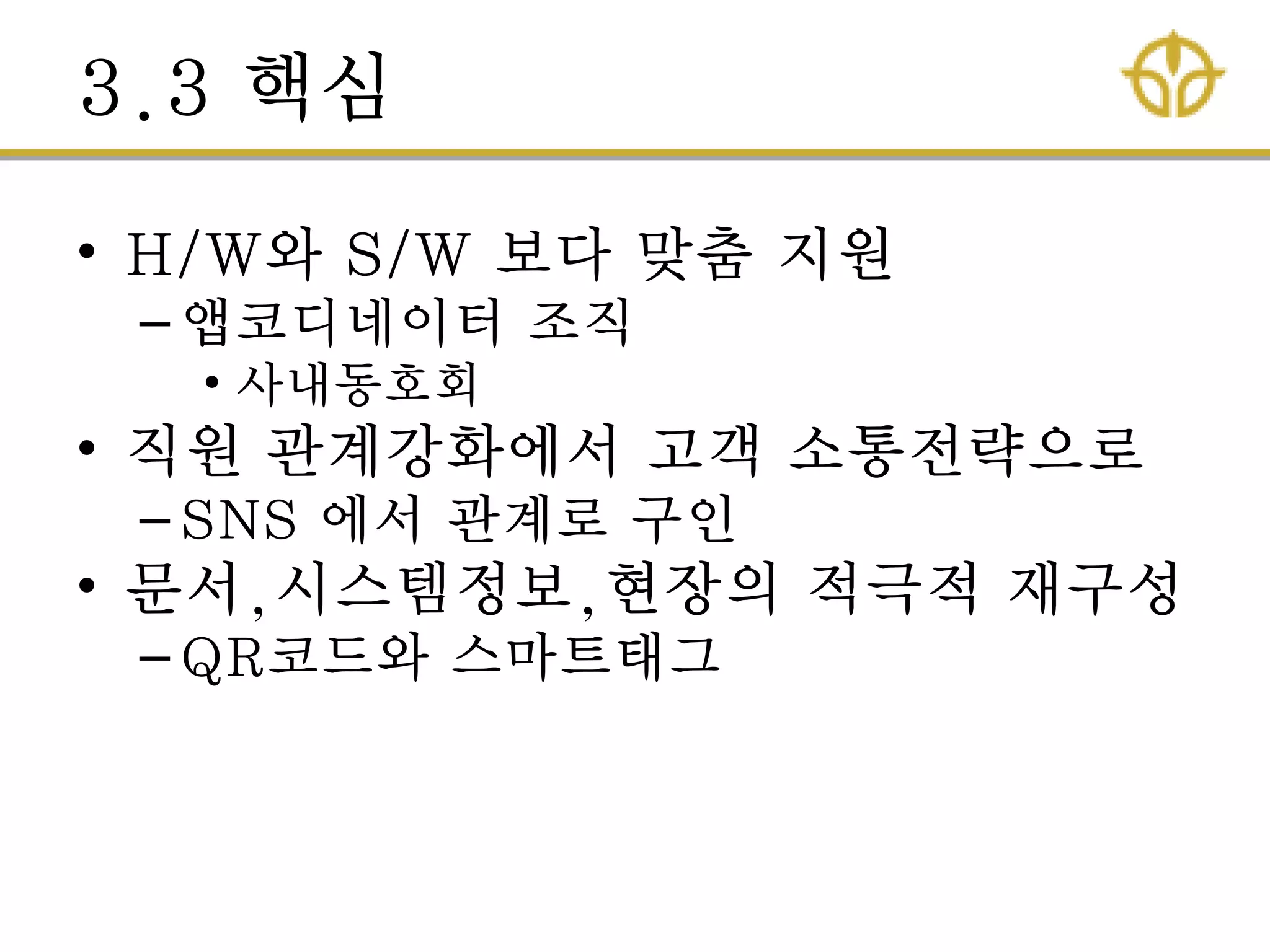 3.3 핵심
• H/W와 S/W 보다 맞춤 지원
– 앱코디네이터 조직
• 사내동호회
• 직원 관계강화에서 고객 소통젂략으로
– SNS 에서 관계로 구인
• 문서,시스템정보,현장의 적극적 재구성
– QR코드와 스마트태그
 
