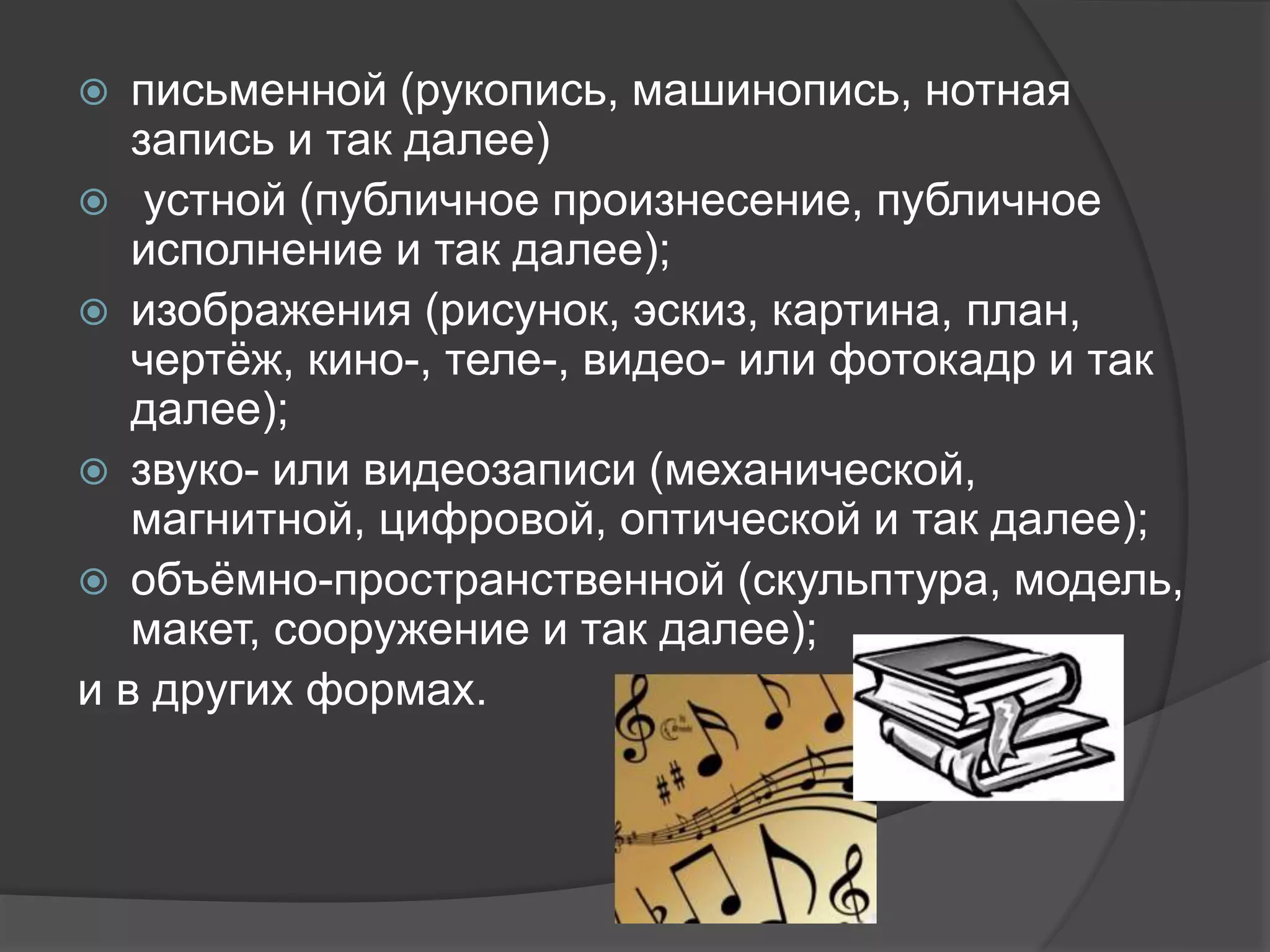  письменной (рукопись, машинопись, нотная
запись и так далее)
 устной (публичное произнесение, публичное
исполнение и так далее);
 изображения (рисунок, эскиз, картина, план,
чертёж, кино-, теле-, видео- или фотокадр и так
далее);
 звуко- или видеозаписи (механической,
магнитной, цифровой, оптической и так далее);
 объёмно-пространственной (скульптура, модель,
макет, сооружение и так далее);
и в других формах.
 