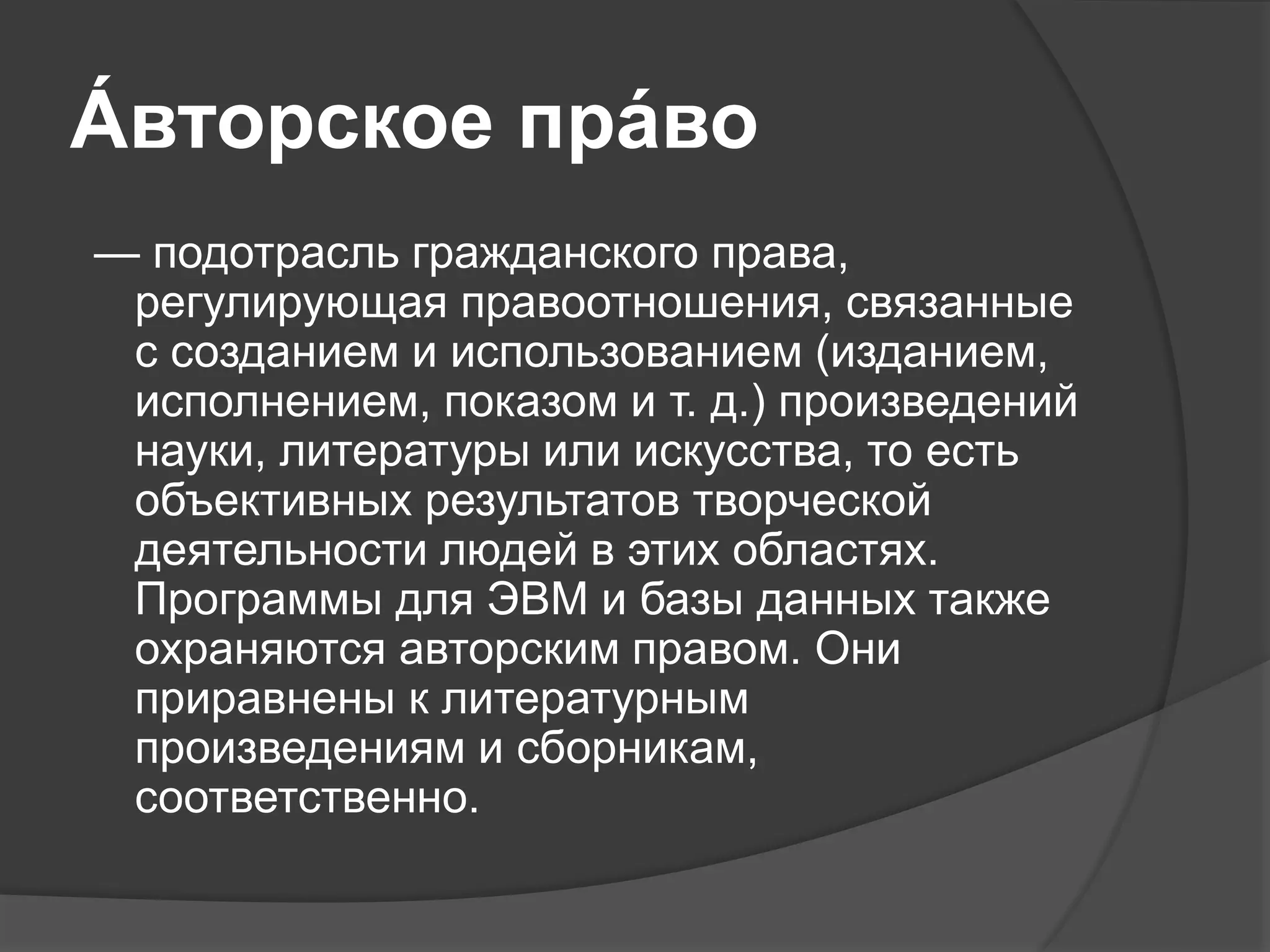 А́ вторское пра́во
— подотрасль гражданского права,
регулирующая правоотношения, связанные
с созданием и использованием (изданием,
исполнением, показом и т. д.) произведений
науки, литературы или искусства, то есть
объективных результатов творческой
деятельности людей в этих областях.
Программы для ЭВМ и базы данных также
охраняются авторским правом. Они
приравнены к литературным
произведениям и сборникам,
соответственно.
 