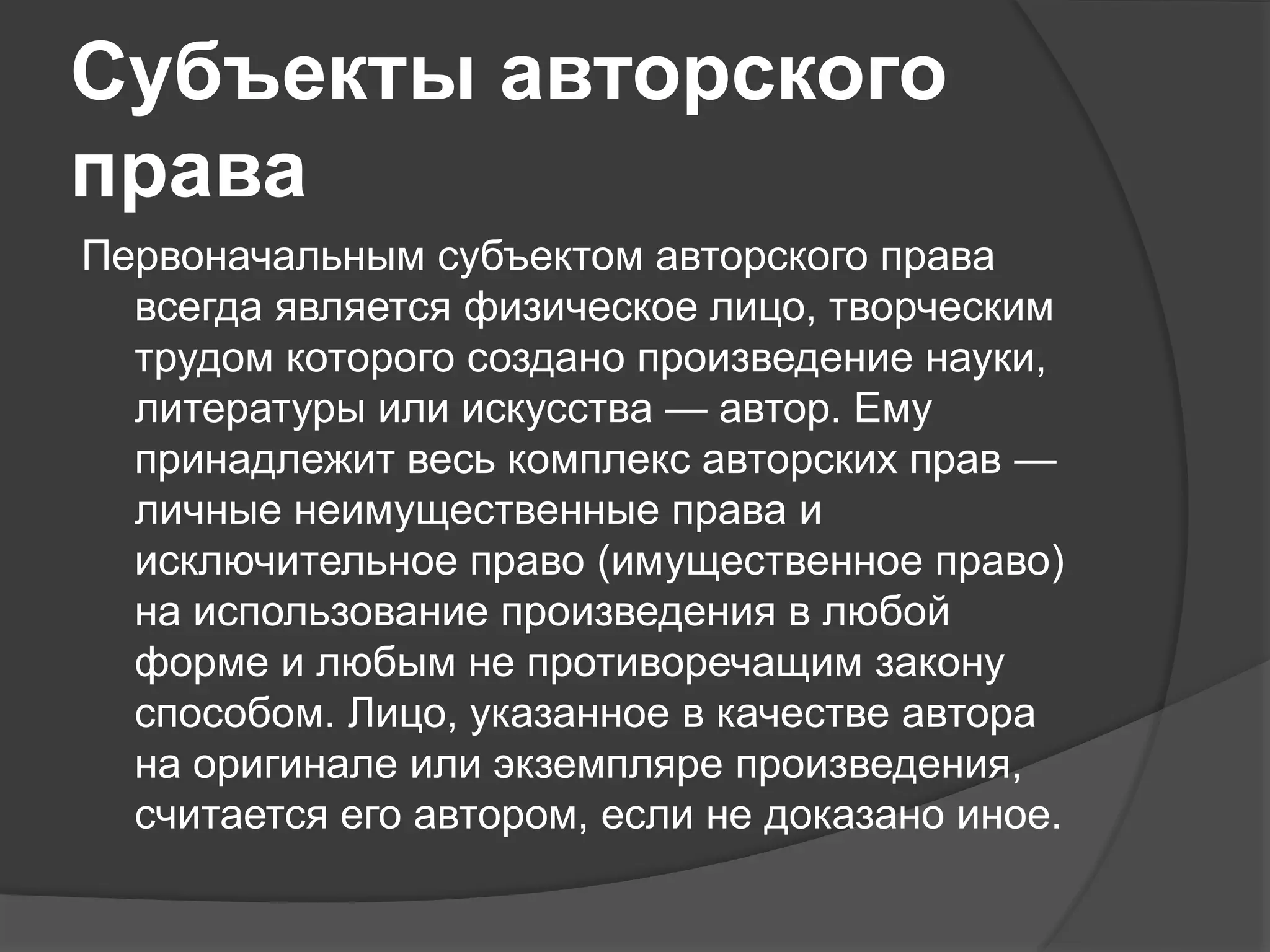 Субъекты авторского
права
Первоначальным субъектом авторского права
всегда является физическое лицо, творческим
трудом которого создано произведение науки,
литературы или искусства — автор. Ему
принадлежит весь комплекс авторских прав —
личные неимущественные права и
исключительное право (имущественное право)
на использование произведения в любой
форме и любым не противоречащим закону
способом. Лицо, указанное в качестве автора
на оригинале или экземпляре произведения,
считается его автором, если не доказано иное.
 