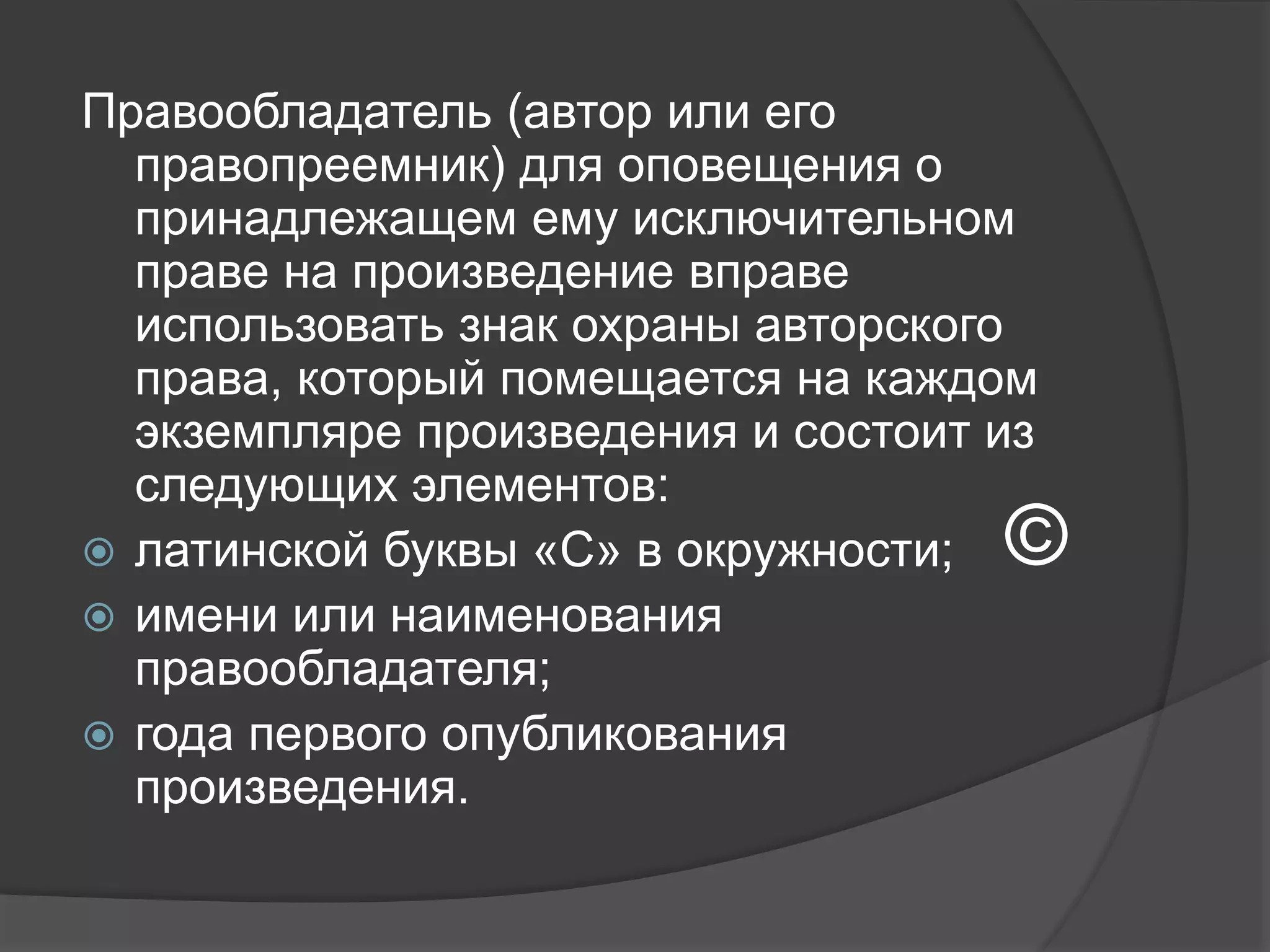 Правообладатель (автор или его
правопреемник) для оповещения о
принадлежащем ему исключительном
праве на произведение вправе
использовать знак охраны авторского
права, который помещается на каждом
экземпляре произведения и состоит из
следующих элементов:
 латинской буквы «C» в окружности;
 имени или наименования
правообладателя;
 года первого опубликования
произведения.
©
 