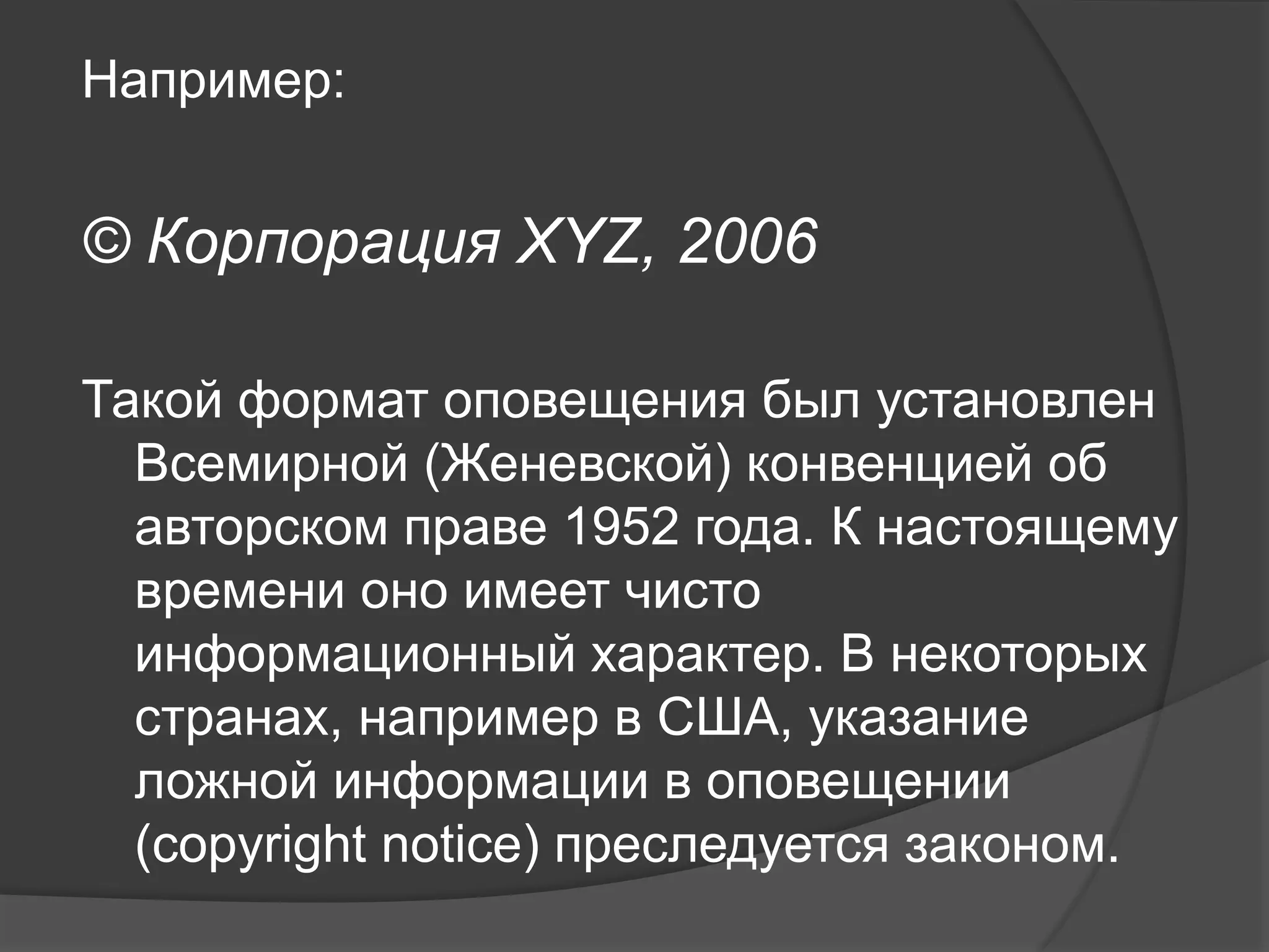 Например:
© Корпорация XYZ, 2006
Такой формат оповещения был установлен
Всемирной (Женевской) конвенцией об
авторском праве 1952 года. К настоящему
времени оно имеет чисто
информационный характер. В некоторых
странах, например в США, указание
ложной информации в оповещении
(copyright notice) преследуется законом.
 