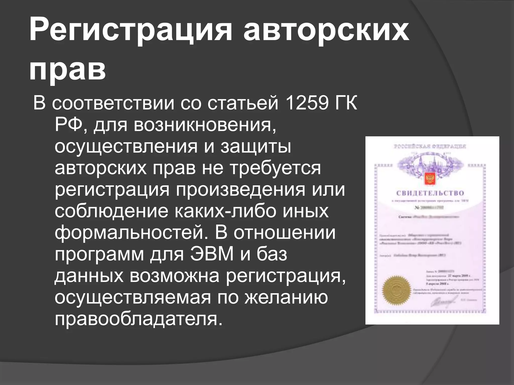 Регистрация авторских
прав
В соответствии со статьей 1259 ГК
РФ, для возникновения,
осуществления и защиты
авторских прав не требуется
регистрация произведения или
соблюдение каких-либо иных
формальностей. В отношении
программ для ЭВМ и баз
данных возможна регистрация,
осуществляемая по желанию
правообладателя.
 