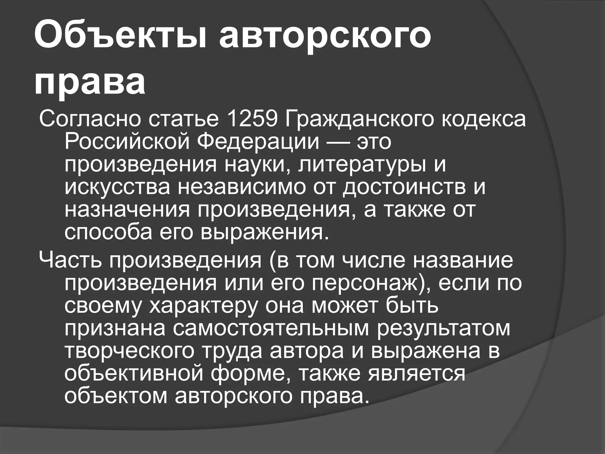 Объекты авторского
права
Согласно статье 1259 Гражданского кодекса
Российской Федерации — это
произведения науки, литературы и
искусства независимо от достоинств и
назначения произведения, а также от
способа его выражения.
Часть произведения (в том числе название
произведения или его персонаж), если по
своему характеру она может быть
признана самостоятельным результатом
творческого труда автора и выражена в
объективной форме, также является
объектом авторского права.
 