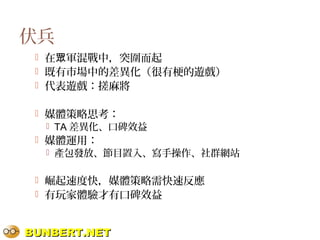 BUNBERT.NETBUNBERT.NET
伏兵
 在 軍混戰中，突圍而起眾
 既有市場中的差異化（很有梗的遊戲）
 代表遊戲：搓麻將
 媒體策略思考：
 TA 差異化、口碑效益
 媒體運用：
 產包發放、節目置入、寫手操作、社群網站
 崛起速度快，媒體策略需快速反應
 有玩家體驗才有口碑效益
 