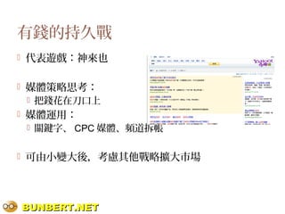 BUNBERT.NETBUNBERT.NET
有錢的持久戰
 代表遊戲：神來也
 媒體策略思考：
 把錢花在刀口上
 媒體運用：
 關鍵字、 CPC 媒體、頻道拆帳
 可由小變大後，考慮其他戰略擴大市場
 