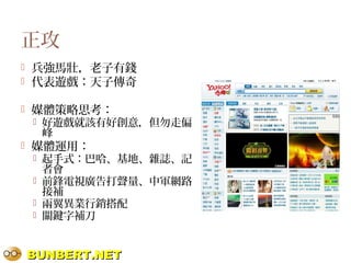 BUNBERT.NETBUNBERT.NET
正攻
 兵強馬壯，老子有錢
 代表遊戲：天子傳奇
 媒體策略思考：
 好遊戲就該有好創意，但勿走偏
峰
 媒體運用：
 起手式：巴哈、基地、雜誌、記
者會
 前鋒電視廣告打聲量、中軍網路
接補
 兩翼異業行銷搭配
 關鍵字補刀
 