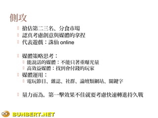 BUNBERT.NETBUNBERT.NET
側攻
 搶佔第二三名、分食市場
 認真考慮創意與媒體的拿捏
 代表遊戲：誅仙 online
 媒體策略思考：
 能說話的媒體：不能只著重曝光量
 高效益媒體：找到會付錢的玩家
 媒體運用：
 電玩節目、雜誌、社群、論壇類網站、關鍵字
 量力而為，第一擊效果不佳就要考慮快速轉進持久戰
 