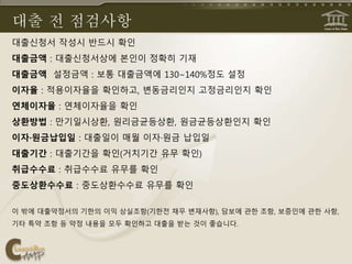 대출 전 점검사항
대출신청서 작성시 반드시 확인
대출금액 : 대출신청서상에 본인이 정확히 기재
대출금액 설정금액 : 보통 대출금액에 130∼140%정도 설정
이자율 : 적용이자율을 확인하고, 변동금리인지 고정금리인지 확인
연체이자율 : 연체이자율을 확인
상환방법 : 만기일시상환, 원리금균등상환, 원금균등상환인지 확인
이자·원금납입일 : 대출일이 매월 이자·원금 납입일
대출기간 : 대출기간을 확인(거치기간 유무 확인)
취급수수료 : 취급수수료 유무를 확인
중도상환수수료 : 중도상환수수료 유무를 확인
이 밖에 대출약정서의 기한의 이익 상실조항(기한전 채무 변재사항), 담보에 관한 조항, 보증인에 관한 사항,
기타 특약 조항 등 약정 내용을 모두 확인하고 대출을 받는 것이 좋습니다.
 