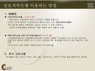 상호저축은행 이용하는 방법
1. 88클럽
 고정이하여신비율 – 낮아야 좋다
- 총여신에서 고정이하의 여신이 차지하는 비율을 말합니다.
간단히 식으로 말하면 "고정이하여신/총여신*100 =고로,고정이하여신비율이
크면 클수록 은행의 부실채권이 많다는 의미로 그 만큼 위험하다.
[요약]-비우량대출의 비율(받지 못할 위험이 높은 대출)의 비율
 위험가중자산에 대한 자기자본비율(BIS) 높아야 좋다
– 국제결제은행(BIS) 바젤은행감독위원회가 2004년 제정한 각국은행의 리스크 관리 국제기준. '
바젤2'로도 불리며 은행의 리스크 관리 선진화와 자본 충실화를 유도하기 위한 종합적인 자본
규제
[요약]-BIS가 정한 은행의 위험자산대비 자기자본비율
2. 추가 고려사항
- PF대출에 대한 안전성,수익성, ROA, ROE, 내부유보금, 대주주 적격성 등을 총체적으로 봐야함
 