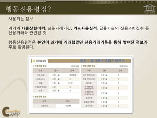 행동신용평점?
사용되는 정보
과거의 대출상환이력, 신용거래기간, 카드사용실적, 금융기관의 신용조회건수 등
신용거래와 관련된 것.
행동신용평점은 본인이 과거에 거래했었던 신용거래기록을 통해 쌓여진 정보가
주로 활용된다.
 