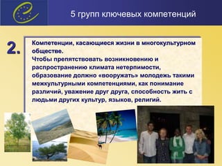 5 групп ключевых компетенций
Компетенции, касающиеся жизни в многокультурном
обществе.
Чтобы препятствовать возникновению и
распространению климата нетерпимости,
образование должно «вооружать» молодежь такими
межкультурными компетенциями, как понимание
различий, уважение друг друга, способность жить с
людьми других культур, языков, религий.
2.
 