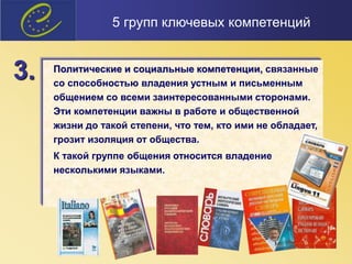 Политические и социальные компетенции, связанные
со способностью владения устным и письменным
общением со всеми заинтересованными сторонами.
Эти компетенции важны в работе и общественной
жизни до такой степени, что тем, кто ими не обладает,
грозит изоляция от общества.
К такой группе общения относится владение
несколькими языками.
3.
5 групп ключевых компетенций
 
