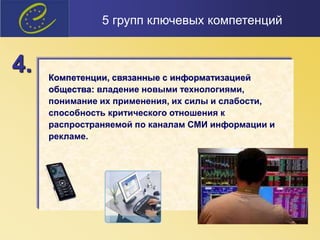 Компетенции, связанные с информатизацией
общества: владение новыми технологиями,
понимание их применения, их силы и слабости,
способность критического отношения к
распространяемой по каналам СМИ информации и
рекламе.
4.
5 групп ключевых компетенций
 