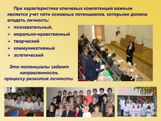 При характеристике ключевых компетенций важным
является учет пяти основных потенциалов, которыми должна
владеть личность:
 познавательный,
 морально-нравственный
 творческий
 коммуникативный
 эстетический
Это потенциалы задают
направленность
процессу развития личности.
 