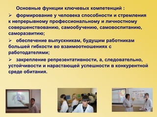 Основные функции ключевых компетенций :
 формирование у человека способности и стремления
к непрерывному профессиональному и личностному
совершенствованию, самообучению, самовоспитанию,
саморазвитию;
 обеспечение выпускникам, будущим работникам
большей гибкости во взаимоотношениях с
работодателями;
 закрепление репрезентативности, а, следовательно,
устойчивости и нарастающей успешности в конкурентной
среде обитания.
 