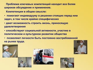 Проблема ключевых компетенций находит все более
широкое обсуждение и применение.
Компетенции в общем смысле:
• помогают индивидууму в решении стоящих перед ним
задач, в том числе крайне специфических
• дают возможность строить жизнь, приносящую
удовлетворения
• способствуют социальной активности, участию в
политическом и культурном развитии общества
• позволяют личности быть постоянно востребованной
на рынке труда.
 