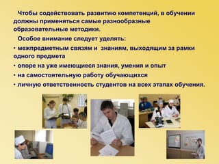 Чтобы содействовать развитию компетенций, в обучении
должны применяться самые разнообразные
образовательные методики.
Особое внимание следует уделять:
• межпредметным связям и знаниям, выходящим за рамки
одного предмета
• опоре на уже имеющиеся знания, умения и опыт
• на самостоятельную работу обучающихся
• личную ответственность студентов на всех этапах обучения.
 